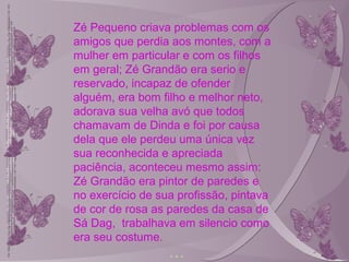 Zé Pequeno criava problemas com os
amigos que perdia aos montes, com a
mulher em particular e com os filhos
em geral; Zé Grandão era serio e
reservado, incapaz de ofender
alguém, era bom filho e melhor neto,
adorava sua velha avó que todos
chamavam de Dinda e foi por causa
dela que ele perdeu uma única vez
sua reconhecida e apreciada
paciência, aconteceu mesmo assim:
Zé Grandão era pintor de paredes e
no exercício de sua profissão, pintava
de cor de rosa as paredes da casa de
Sá Dag, trabalhava em silencio como
era seu costume.
 
