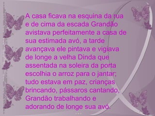 A casa ficava na esquina da rua
e de cima da escada Grandão
avistava perfeitamente a casa de
sua estimada avó, a tarde
avançava ele pintava e vigiava
de longe a velha Dinda que
assentada na soleira da porta
escolhia o arroz para o jantar;
tudo estava em paz, crianças
brincando, pássaros cantando,
Grandão trabalhando e
adorando de longe sua avó.
 