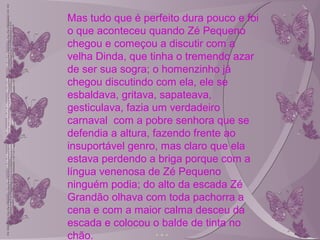 Mas tudo que é perfeito dura pouco e foi
o que aconteceu quando Zé Pequeno
chegou e começou a discutir com a
velha Dinda, que tinha o tremendo azar
de ser sua sogra; o homenzinho já
chegou discutindo com ela, ele se
esbaldava, gritava, sapateava,
gesticulava, fazia um verdadeiro
carnaval com a pobre senhora que se
defendia a altura, fazendo frente ao
insuportável genro, mas claro que ela
estava perdendo a briga porque com a
língua venenosa de Zé Pequeno
ninguém podia; do alto da escada Zé
Grandão olhava com toda pachorra a
cena e com a maior calma desceu da
escada e colocou o balde de tinta no
chão.
 