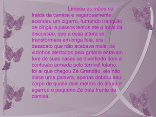 Limpou as mãos na
fralda da camisa e vagarosamente
acendeu um cigarro, fumando tranqüilo
de dirigiu a passos lentos até o local da
discussão, que a essa altura se
transformara em briga feia, era
desacato que não acabava mais; os
vizinhos alertados pela gritaria estavam
fora de suas casas se divertindo com a
confusão armada pelo terrível fulano,
foi ai que chegou Zé Grandão, ele não
disse uma palavra, apenas dobrou seu
corpo de quase dois metros de altura e
agarrou o pequeno Zé pela frente da
camisa.
 