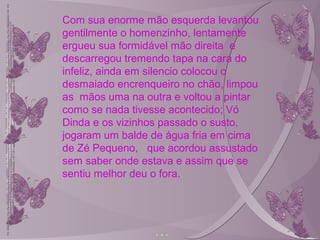 Com sua enorme mão esquerda levantou
gentilmente o homenzinho, lentamente
ergueu sua formidável mão direita e
descarregou tremendo tapa na cara do
infeliz, ainda em silencio colocou o
desmaiado encrenqueiro no chão, limpou
as mãos uma na outra e voltou a pintar
como se nada tivesse acontecido; Vó
Dinda e os vizinhos passado o susto,
jogaram um balde de água fria em cima
de Zé Pequeno, que acordou assustado
sem saber onde estava e assim que se
sentiu melhor deu o fora.
 