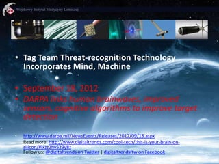 • Tag Team Threat-recognition Technology
Incorporates Mind, Machine
• September 18, 2012
• DARPA links human brainwaves, improved
sensors, cognitive algorithms to improve target
detection
•

http://www.darpa.mil/NewsEvents/Releases/2012/09/18.aspx
Read more: http://www.digitaltrends.com/cool-tech/this-is-your-brain-onsilicon/#ixzz2hv529y8z
Follow us: @digitaltrends on Twitter | digitaltrendsftw on Facebook

 