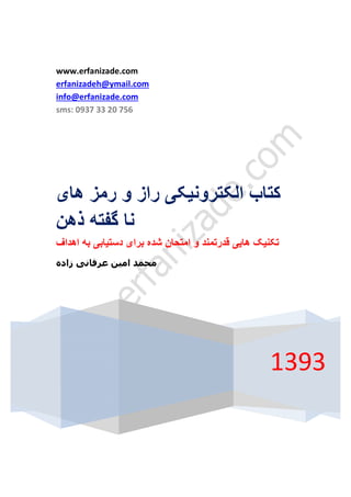 www.erfanizade.com 
erfanizadeh@ymail.com 
info@erfanizade.com 
sms: 0937 33 20 756 
کتاب الکترونیکی راز و رمز ھای 
1393 
نا گفتھ ذھن 
تکنیک ھایی قدرتمند و امتحان شده برای دستیابی بھ اھداف 
محمد امین عرفانی زاده 
 