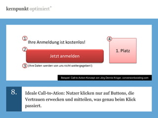 Beispiel: Call-to-Action-Konzept von Jörg Dennis Krüger, conversionboosting.com




8.   Ideale Call-to-Ation: Nutzer klicken nur auf Buttons, die
     Vertrauen erwecken und mitteilen, was genau beim Klick
     passiert.
 