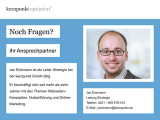 Noch Fragen?

Ihr Ansprechpartner


Jan Eickmann ist als Leiter Strategie bei
der kernpunkt GmbH tätig.

Er beschäftigt sich seit mehr als zehn
Jahren mit den Themen Webseiten-            Jan Eickmann
Konzeption, Nutzerführung und Online-       Leitung Strategie

Marketing.                                  Telefon: 0221 - 569 576-410
                                            E-Mail: j.eickmann@kernpunkt.de
 