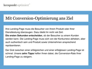 Mit Conversion-Optimierung ans Ziel

Ihre Landing-Page muss die Besucher von Ihrem Produkt oder Ihrer
Dienstleistung überzeugen. Dazu bleibt ihr nicht viel Zeit:
Die ersten Sekunden entscheiden, ob der Besucher zu einem Kunden
werden kann. Die Landing-Page muss sich von der Konkurrenz abheben, aber
auch authentisch sein und Produkt sowie Unternehmen ansprechend
repräsentieren.

Der Grat zwischen einer erfolgreichen und einer erfolglosen Landing-Page ist
schmal. Unsere zehn Tipps helfen Ihnen dabei, die Conversion-Rate Ihrer
Landing-Page zu steigern.
 