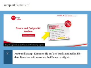 Beispiel: Lebensversicherung von ERGO Direkt
Beispiel: Argumente für das Produkt der RheinEnerige express




  2.          Kurz und knapp: Kommen Sie auf den Punkt und teilen Sie
              dem Besucher mit, warum er bei Ihnen richtig ist.
 