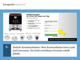 Beispiel: Anfrageformular auf kaffee-partner.de




6.   Einfache Kontaktaufnahme: Ohne Kommunikation keine Leads
     und Conversions. Ein leicht erreichbares Formular schafft
     Abhilfe.
 