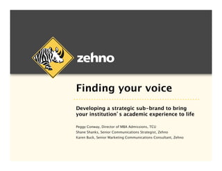 Finding your voice
Developing a strategic sub-brand to bring  
your institution’s academic experience to life

Peggy Conway, Director of MBA Admissions, TCU
Shane Shanks, Senior Communications Strategist, Zehno
Karen Buck, Senior Marketing Communications Consultant, Zehno 

 