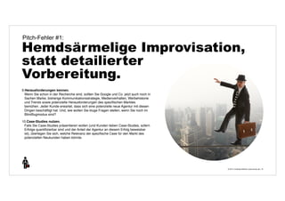 Pitch-Fehler #1: 
Hemdsärmelige Improvisation, 
statt detailierter 
Vorbereitung. 
© 2014 | Andreas Wiehrdt | www.nb-doc.de | 
10 
9.Herausforderungen kennen. 
Wenn Sie schon in der Recherche sind, sollten Sie Google und Co. jetzt auch noch in 
Sachen Marke, bisherige Kommunikationsstrategie, Medienverhalten, Werbehistorie 
und Trends sowie potenzielle Herausforderungen des spezifischen Marktes 
bemühen. Jeder Kunde erwartet, dass sich eine potenzielle neue Agentur mit diesen 
Dingen beschäftigt hat. Und, wie wollen Sie kluge Fragen stellen, wenn Sie noch im 
Blindflugmodus sind? 
10.Case-Studies nutzen. 
Falls Sie Case-Studies präsentieren wollen (und Kunden lieben Case-Studies, sofern 
Erfolge quantifizierbar sind und der Anteil der Agentur an diesem Erfolg beweisbar 
ist), überlegen Sie sich, welche Relevanz der spezifische Case für den Markt des 
potenziellen Neukunden haben könnte. 
 