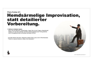 Pitch-Fehler #1: 
Hemdsärmelige Improvisation, 
statt detailierter 
Vorbereitung. 
© 2014 | Andreas Wiehrdt | www.nb-doc.de | 
11 
11.Nichts im Unklaren lassen. 
Bevor Sie Ihre Besucher verabschieden, fragen Sie ob noch Fragen unbeantwortet 
blieben und nach den nächsten Schritten beziehungsweise dem Timing dahinter, 
damit Sie gegebenenfalls rechtzeitig nachfassen können. 
Und bitte denken Sie daran: Nirgends ist dieser Satz so war, wie im Pitch-Business: 
"There's no second chance to make a first impression." 
 
