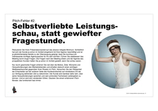 © 2014 | Andreas Wiehrdt | www.nb-doc.de | 
Pitch-Fehler #2: 
Selbstverliebte Leistungs-schau, 
statt gewiefter 
Fragestunde. 
13 
Reduzieren Sie Ihren Präsentationsanteil auf das absolut nötigste Minimum. Schließlich 
hat sich der Kunde ja schon im Vorfeld eingehend mit Ihrer Agentur beschäftigt und ist 
ja glücklicherweise bereits zu der Überzeugung gelangt, dass Sie durchaus ein 
interessanter künftiger Agenturpartner für ihn sein könnten. Führen Sie stattdessen das 
Meeting durch kluge Fragen. Die Fragen nach den Meeting-Zielen und der Agenda des 
prospektiven Kunden hatten Sie ja schon im Vorfeld gestellt, wenn Sie schlau waren. 
Nur durch geschickte Fragen erfahren Sie viel über die Motive, Ziele, Wünsche und 
Herausforderungen des Werbetreibenden und erhalten dadurch einen wichtigen 
Wettbewerbsvorteil gegenüber Ihren Rivalen im Pitch. Versuchen Sie den Redeanteil 
der Entscheider auf der anderen Seite des Konferenztisches auf mindestens 2/3 der 
zur Verfügung stehenden Zeit zu bekommen. Der Kunde wird dankbar dafür sein, über 
seine Herausforderungen sprechen und sein profundes Fachwissen weitergeben zu 
können. Und er wird sich verstanden fühlen. Glauben Sie einem erfahrenen Pitch- 
Berater, das funktioniert fast immer. 
 
