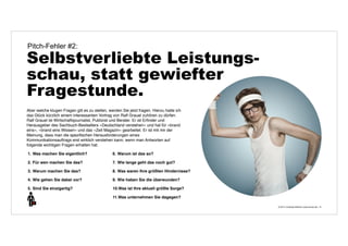 © 2014 | Andreas Wiehrdt | www.nb-doc.de | 
Pitch-Fehler #2: 
Selbstverliebte Leistungs-schau, 
statt gewiefter 
Fragestunde. 
14 
Aber welche klugen Fragen gilt es zu stellen, werden Sie jetzt fragen. Hierzu hatte ich 
das Glück kürzlich einem interessanten Vortrag von Ralf Grauel zuhören zu dürfen. 
Ralf Grauel ist Wirtschaftsjournalist, Publizist und Berater. Er ist Erfinder und 
Herausgeber des Sachbuch-Bestsellers »Deutschland verstehen« und hat für »brand 
eins«, »brand eins Wissen« und das »Zeit Magazin« gearbeitet. Er ist mit mir der 
Meinung, dass man die spezifischen Herausforderungen eines 
Kommunikationsauftrags erst wirklich verstehen kann, wenn man Antworten auf 
folgende wichtigen Fragen erhalten hat: 
1. Was machen Sie eigentlich? 
2. Für wen machen Sie das? 
3. Warum machen Sie das? 
4. Wie gehen Sie dabei vor? 
5. Sind Sie einzigartig? 
6. Warum ist das so? 
7. Wie lange geht das noch gut? 
8. Was waren Ihre größten Hindernisse? 
9. Wie haben Sie die überwunden? 
10.Was ist Ihre aktuell größte Sorge? 
11.Was unternehmen Sie dagegen? 
 