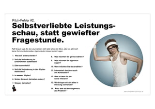 © 2014 | Andreas Wiehrdt | www.nb-doc.de | 
Pitch-Fehler #2: 
Selbstverliebte Leistungs-schau, 
statt gewiefter 
Fragestunde. 
15 
Ralf Grauel sagt, für den Journalisten steht jetzt schon die Story, aber es gibt noch 
keine Kommunikationsidee. Agenturleute müssen weiter fragen: 
1. Was soll anders werden? 
2. Soll die Veränderung im 
Unternehmen stattfinden? 
3. Oder ausserhalb? 
4. Soll die Veränderung in den Köpfen 
stattfinden? 
5. In wessen Köpfen? 
6. Wollen Sie auch Verhalten ändern? 
7. Wessen Verhalten? 
8. Was möchten Sie gerne erzählen? 
9. Was möchten Sie eigentlich 
sagen? 
10. Wem möchten Sie das erzählen? 
11. Interessiert das denn auch 
alle Adressaten? 
12. Was ist denn für die 
sonst relevant? 
13. Wie bringen wir das alles in 
Deckung zueinander? 
14. Also: was ist denn eigentlich 
das Problem? 
 