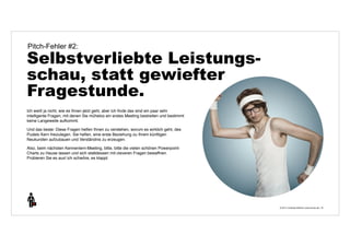 © 2014 | Andreas Wiehrdt | www.nb-doc.de | 
Pitch-Fehler #2: 
Selbstverliebte Leistungs-schau, 
statt gewiefter 
Fragestunde. 
16 
Ich weiß ja nicht, wie es Ihnen jetzt geht, aber ich finde das sind ein paar sehr 
intelligente Fragen, mit denen Sie mühelos ein erstes Meeting bestreiten und bestimmt 
keine Langeweile aufkommt. 
Und das beste: Diese Fragen helfen Ihnen zu verstehen, worum es wirklich geht, des 
Pudels Kern freizulegen. Sie helfen, eine erste Beziehung zu Ihrem künftigen 
Neukunden aufzubauen und Verständnis zu erzeugen. 
Also, beim nächsten Kennenlern-Meeting, bitte, bitte die vielen schönen Powerpoint- 
Charts zu Hause lassen und sich stattdessen mit cleveren Fragen bewaffnen. 
Probieren Sie es aus! ich schwöre, es klappt. 
 