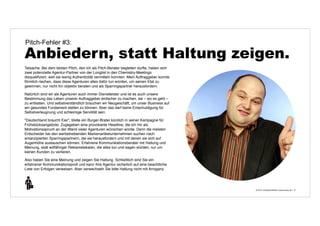 Pitch-Fehler #3: 
Anbiedern, statt Haltung zeigen. 
© 2014 | Andreas Wiehrdt | www.nb-doc.de | 
17 
Tatsache: Bei dem letzten Pitch, den ich als Pitch-Berater begleiten durfte, haben sich 
zwei potenzielle Agentur-Partner von der Longlist in den Chemistry-Meetings 
disqualifiziert, weil sie wenig Authentizität vermitteln konnten. Mein Auftraggeber konnte 
förmlich riechen, dass diese Agenturen alles dafür tun würden, um seinen Etat zu 
gewinnen, nur nicht ihn objektiv beraten und als Sparringspartner herausfordern. 
Natürlich sind wir als Agenturen auch immer Dienstleister und ist es auch unsere 
Bestimmung das Leben unserer Auftraggeber einfacher zu machen, sie – wo es geht – 
zu entlasten. Und selbstverständlich brauchen wir Neugeschäft, um unser Business auf 
ein gesundes Fundament stellen zu können. Aber das darf keine Entschuldigung für 
Selbstverleugnung und schleimige Servilität sein. 
"Deutschland braucht Eier", titelte ein Burger-Brater kürzlich in seiner Kampagne für 
Frühstücksangebote. Zugegeben eine provokante Headline, die ich mir als 
Motivationsspruch an der Wand vieler Agenturen wünschen würde. Denn die meisten 
Entscheider bei den werbetreibenden Markenartikelunternehmen suchen nach 
emanzipierten Sparringspartnern, die sie herausfordern und mit denen sie sich auf 
Augenhöhe austauschen können. Erfahrene Kommunikationsberater mit Haltung und 
Meinung, statt willfähriger Reklamelakaien, die alles tun und sagen würden, nur um 
keinen Kunden zu verlieren. 
Also haben Sie eine Meinung und zeigen Sie Haltung. Schließlich sind Sie ein 
erfahrener Kommunikationsprofi und kann Ihre Agentur sicherlich auf eine beachtliche 
Liste von Erfolgen verweisen. Aber verwechseln Sie bitte Haltung nicht mit Arroganz. 
 