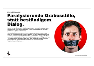 Pitch-Fehler #4: 
Paralysierende Grabesstille, 
statt beständigem 
Dialog. 
© 2014 | Andreas Wiehrdt | www.nb-doc.de | 
18 
Kennen Sie das: "Gottseidank! Das Briefing-Meeting ist gut gelaufen und jetzt haben 
wir vier Wochen Ruhe bis zur Präsentation. Endlich Zeit, uns wieder um die liegen 
gebliebenen Aufgaben zu kümmern!" 
Nicht wenige Werbetreibende hören von ihren pitchenden Agenturen wochenlang 
nichts, bis zum obligatorischen Logistik-Check kurz vor dem Präsentationstermin. Oft 
aus falsch verstandener Rücksichtnahme. "Der Kunde hat doch genug um die Ohren, 
wenn wir ihn jetzt laufend mit Fragen löchern, fühlt der sich von uns bloß genervt." oder 
"Die Agentur, die die wenigsten Fragen stellt, zeigt, dass sie am meisten Durchblick 
hat." sind typische aber meist falsche Annahmen von unerfahrenen Pitch- 
Verantwortlichen in Agenturen. 
 