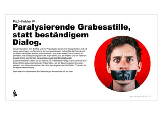 Pitch-Fehler #4: 
Paralysierende Grabesstille, 
statt beständigem 
Dialog. 
© 2014 | Andreas Wiehrdt | www.nb-doc.de | 
19 
Die Zeit zwischen dem Briefing und der Präsentation bietet viele Gelegenheiten und will 
clever genutzt sein, um Beziehung auf- und auszubauen. Nutzen Sie die Chance sich 
mit Ihrem zukünftigen Kunden auszutauschen, ihm einen ersten Eindruck davon zu 
vermitteln, wie Sie beziehungsweise Ihr Team denkt, was Sie antreibt und wie motiviert 
Sie sich schon jetzt mit den Herausforderungen des Werbetreibenden 
auseinandersetzen. Wenn Sie die Zeit bis zur Präsentation richtig nutzen, sind Sie zum 
Zeitpunkt der alles entscheidenden Präsentation auf der Beziehungsebene bereits 
etabliert. Und bitte unterschätzen Sie nicht, den sogenannten Soft-Faktor "Chemie" für 
die Agenturentscheidung. 
Aber bitte nicht übertreiben! Ein Telefonat pro Woche halte ich für ideal. 
 