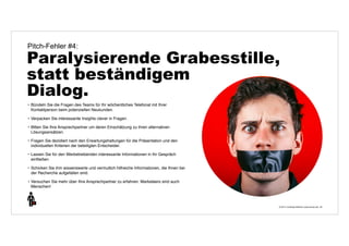 Pitch-Fehler #4: 
Paralysierende Grabesstille, 
statt beständigem 
Dialog. 
© 2014 | Andreas Wiehrdt | www.nb-doc.de | 
20 
• Bündeln Sie die Fragen des Teams für Ihr wöchentliches Telefonat mit Ihrer 
Kontaktperson beim potenziellen Neukunden. 
• Verpacken Sie interessante Insights clever in Fragen. 
• Bitten Sie Ihre Ansprechpartner um deren Einschätzung zu ihren alternativen 
Lösungsansätzen. 
• Fragen Sie dezidiert nach den Erwartungshaltungen für die Präsentation und den 
individuellen Kriterien der beteiligten Entscheider. 
• Lassen Sie für den Werbetreibenden interessante Informationen in Ihr Gespräch 
einfließen 
• Schicken Sie ihm wissenswerte und vermutlich hilfreiche Informationen, die Ihnen bei 
der Recherche aufgefallen sind. 
• Versuchen Sie mehr über Ihre Ansprechpartner zu erfahren. Marketeers sind auch 
Menschen! 
 