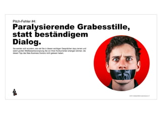 Pitch-Fehler #4: 
Paralysierende Grabesstille, 
statt beständigem 
Dialog. 
© 2014 | Andreas Wiehrdt | www.nb-doc.de | 
21 
Sie werden sich wundern, wie viel Sie in diesen wichtigen Gesprächen dazu lernen und 
welch großen Wettbewerbsvorsprung Sie vor Ihren Konkurrenten erlangen können, die 
diesen Tipp des New Business Doctors nicht gelesen haben. 
 