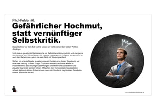 © 2014 | Andreas Wiehrdt | www.nb-doc.de | 
Pitch-Fehler #6: 
Gefährlicher Hochmut, 
statt vernünftiger 
Selbstkritik. 
26 
Dass Hochmut vor dem Fall kommt, wissen wir nicht erst seit den letzten Politiker- 
Abgängen. 
Und dass es gerade die Werbebranche vor Selbstüberschätzung strotzt und man gerne 
den Schwund von Wertschätzung für kreative Leistungen mit Arroganz kompensiert, ist 
auch kein Geheimniss, wenn man sein Geld mit Werbung verdient. 
Sicher, von uns als Berater erwarten unseren Kunden einen festen Standpunkt und 
eine klare Haltung zu ihren Fragen. Trotzdem erlebe ich es immer wieder in 
Präsentationen, dass wichtige Empfehlungen und Ideen nicht ausreichend und 
plausibel begründet werden können. Oft gehen den Kommunikationsspezialisten 
schnell die konstruktiven Antworten aus, wenn ein Kunde mit begründeten Einwänden 
kommt. Warum ist das so? 
 