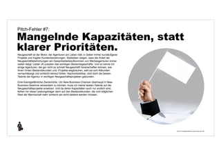 Pitch-Fehler #7: 
Mangelnde Kapazitäten, statt 
klarer Prioritäten. 
© 2014 | Andreas Wiehrdt | www.nb-doc.de | 
28 
Neugeschäft ist der Motor, der Agenturen am Leben hält, in Zeiten immer kurzläufigerer 
Projekte und fragiler Kundenbeziehungen. Statistiken zeigen, dass der Anteil der 
Neugeschäftsbemühungen am Gesamtarbeitsaufkommen von Werbeagenturen immer 
weiter steigt. Leider oft zulasten des wichtigen Bestandsgeschäfts. Und so kenne ich 
einige Agenturen, die gar nicht so schnell Neugeschäft heranschaffen können, wie 
ihnen hinten Bestandskunden und -Projekte wegbrechen, weil sie sich Altkunden 
vernachlässigt und schlecht betreut fühlen. Nachvollziehbar, sind doch die besten 
Talente der Agentur in wichtigen Neugeschäftsprojekten gebunden. 
Eine brandgefährliche Zwickmühle: Um New-Business-Chancen überhaupt in New- 
Business-Gewinne verwandeln zu können, muss ich meine besten Talente auf die 
Neugeschäftsprojekte ansetzen. Und da deren Kapazitäten auch nur endlich sind, 
fehlen mir diese Leistungsträger dann auf den Bestandskunden, die vom kläglichen 
Rest der Mannschaft mehr schlecht als recht bedient werden müssen. 
 