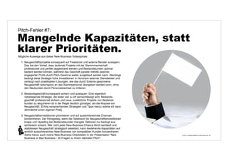 Pitch-Fehler #7: 
Mangelnde Kapazitäten, statt 
klarer Prioritäten. 
© 2014 | Andreas Wiehrdt | www.nb-doc.de | 
29 
Mögliche Auswege aus dieser New-Business-Todesspirale: 
1. Neugeschäftsprojekte konsequent auf Freelancer und externe Berater auslagern. 
Das hat den Vorteil, dass laufende Projekte mit der Stammmannschaft 
professionell und perfekt abgewickelt werden und Bestandskunden optimal 
bedient werden können, während das Geschäft parallel mithilfe externer, 
engagierter Profis durch Pitch-Gewinne weiter ausgebaut werden kann. Allerdings 
bedingt diese Strategie hohe Investitionen in Honorare externer Dienstleister und 
verlangt nach praktikablen Lösungen, wie das durch Externe gewonnene 
Neugeschäft reibungslos an das Stammpersonal übergeben werden kann, ohne 
den Neukunden durch Personalwechsel zu irritieren. 
2. Bestandsgeschäft konsequent sichern und ausbauen. Eine eigentlich 
naheliegende Strategie, die leider viel zu oft vernachlässigt wird. Bestands-geschäft 
professionell sichern und neue, zusätzliche Projekte von Bestands-kunden 
zu akquirieren ist in der Regel deutlich günstiger, als die Akquise von 
Neugeschäft. [Erfolg versprechenden Strategien und Tipps hierzu widme ich dann 
demnächst einen eigenen Post]. 
3. Neugeschäftsinvestitionen priorisieren und auf aussichtsreichste Chancen 
konzentrieren. Der Königsweg, wenn der Spielraum für Neugeschäftsinvestitionen 
knapp und Upselling bei Bestandskunden mangels Optionen nur bedingt aus-sichtsreich 
scheint. Wer nicht jeder New-Business-Chance blind nachläuft und 
stattdessen Neugeschäft strategisch selektiert, kann bestehende Kapazitäten auf 
wirklich aussichtsreiches New-Business von kompatiblen Kunden konzentrieren. 
Siehe hierzu auch meine New-Business-Checklisten in der Präsentation "New 
Business or Bad Business - 20 Fragen zu Ihrem nächsten Pitch". 
 