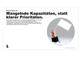 Pitch-Fehler #7: 
Mangelnde Kapazitäten, statt 
klarer Prioritäten. 
© 2014 | Andreas Wiehrdt | www.nb-doc.de | 
30 
Die mit Abstand schlechteste, weil chancenlose Neugeschäftsstrategie ist, das Pitch- 
Projekt auf die Schultern ohnehin voll ausgelasteter Agenturmitarbeiter 
beziehungsweise auf Überstunden und Wochenendkapazitäten zu verlagern. Mit 
unausgegorenen, halbherzigen Lösungen und einem wenig motivierten Team wurde 
meines Wissens nämlich noch kein Pitch gewonnen. 
 