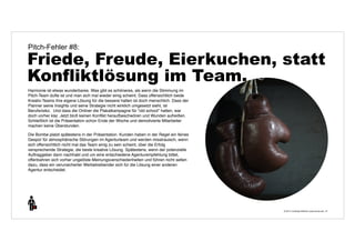 Pitch-Fehler #8: 
Friede, Freude, Eierkuchen, statt 
Konfliktlösung im Team. 
© 2014 | Andreas Wiehrdt | www.nb-doc.de | 
31 
Harmonie ist etwas wunderbares. Was gibt es schöneres, als wenn die Stimmung im 
Pitch-Team dufte ist und man sich mal wieder einig scheint. Dass offensichtlich beide 
Kreativ-Teams ihre eigene Lösung für die bessere halten ist doch menschlich. Dass der 
Planner seine Insights und seine Strategie nicht wirklich umgesetzt sieht, ist 
Berufsrisiko. Und dass die Onliner die Plakatkampagne für "old school" halten, war 
doch vorher klar. Jetzt bloß keinen Konflikt heraufbeschwören und Wunden aufreißen. 
Schließlich ist die Präsentation schon Ende der Woche und demotivierte Mitarbeiter 
machen keine Überstunden. 
Die Bombe platzt spätestens in der Präsentation. Kunden haben in der Regel ein feines 
Gespür für atmosphärische Störungen im Agenturteam und werden misstrauisch, wenn 
sich offensichtlich nicht mal das Team einig zu sein scheint, über die Erfolg 
versprechende Strategie, die beste kreative Lösung. Spätestens, wenn der potenzielle 
Auftraggeber dann nachhakt und um eine entschiedene Agenturempfehlung bittet, 
offenbahren sich vorher ungelöste Meinungsverschiedenheiten und führen nicht selten 
dazu, dass ein verunsicherter Werbetreibender sich für die Lösung einer anderen 
Agentur entscheidet. 
 