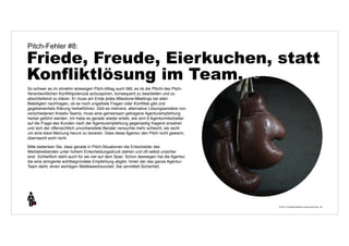 Pitch-Fehler #8: 
Friede, Freude, Eierkuchen, statt 
Konfliktlösung im Team. 
© 2014 | Andreas Wiehrdt | www.nb-doc.de | 
32 
So schwer es im ohnehin stressigen Pitch-Alltag auch fällt, es ist die Pflicht des Pitch- 
Verantwortlichen Konfliktpotenzial aufzuspüren, konsequent zu bearbeiten und zu 
abschließend zu klären. Er muss am Ende jedes Milestone-Meetings bei allen 
Beteiligten nachfragen, ob es noch ungelöste Fragen oder Konflikte gibt und 
gegebenenfalls Klärung herbeiführen. Gibt es mehrere, alternative Lösungsansätze von 
verschiedenen Kreativ-Teams, muss eine gemeinsam getragene Agenturempfehlung 
herbei geführt werden. Ich habe es gerade wieder erlebt, wie sich 6 Agenturmitarbeiter 
auf die Frage des Kunden nach der Agenturempfehlung gegenseitig fragend ansahen 
und sich der offensichtlich unvorbereitete Berater versuchte mehr schlecht, als recht 
um eine klare Meinung herum zu lavieren. Dass diese Agentur den Pitch nicht gewann, 
überrascht wohl nicht. 
Bitte bedenken Sie, dass gerade in Pitch-Situationen die Entscheider des 
Werbetreibenden unter hohem Entscheidungsdruck stehen und oft selbst unsicher 
sind. Schließlich steht auch für sie viel auf dem Spiel. Schon deswegen hat die Agentur, 
die eine stringente wohlbegründete Empfehlung abgibt, hinter der das ganze Agentur- 
Team steht, einen wichtigen Wettbewerbsvorteil: Sie vermittelt Sicherheit. 
 