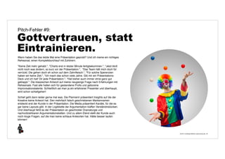 © 2014 | Andreas Wiehrdt | www.nb-doc.de | 
Pitch-Fehler #9: 
Gottvertrauen, statt 
Eintrainieren. 
33 
Wann haben Sie das letzte Mal eine Präsentation geprobt? Und ich meine ein richtiges 
Rehearsal, einen Komplettdurchlauf mit Zuhörern. 
"Keine Zeit mehr gehabt.", "Charts erst in letzter Minute fertigbekommen.", "Jetzt bloß 
nicht noch was ändern, so kurz vor der Präsentation.", "Das Team hält mich doch für 
verrückt. Die gehen doch eh schon auf dem Zahnfleisch.", "Für solche Sperenzien 
haben wir keine Zeit.", "Ich mach das schon viele Jahre. Gib mir ein Präsentations- 
Deck und ich halt' Dir jede Präsentation.", "Hat bisher auch immer ohne ganz gut 
geklappt.". Die klassischen Antwort auf meine neugierige Frage nach Erfahrungen mit 
Rehearsals. Fast alle halten sich für gestandene Profis und geborene 
Improvisationstalente. Schließlich sei man ja ein erfahrener Presenter und überhaupt, 
wird schon schiefgehen! 
Schief geht dann leider gerne mal was. Die Plannerin präsentiert Insights auf die der 
Kreative keine Antwort hat. Den mehrfach falsch geschriebenen Markennamen 
entdeckt erst der Kunde in der Präsentation. Die Media präsentiert Kanäle, für die es 
gar keine Layouts gibt. In der Logikkette der Argumentation klaffen Verständnislücken. 
Und überhaupt fehlt es der Präsentation an geschickter Dramaturgie und 
nachvollziehbaren Argumentationsketten. Und zu allem Elend stellt der Kunde auch 
noch kluge Fragen, auf die man keine schlaue Antworten hat. Hätte besser laufen 
können! 
 