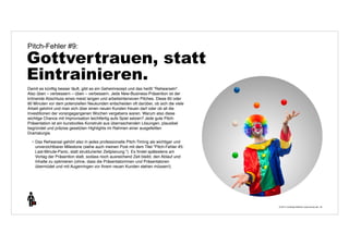 © 2014 | Andreas Wiehrdt | www.nb-doc.de | 
Pitch-Fehler #9: 
Gottvertrauen, statt 
Eintrainieren. 
34 
Damit es künftig besser läuft, gibt es ein Geheimrezept und das heißt "Rehearseln". 
Also üben – verbessern – üben – verbessern. Jede New-Business-Präsention ist der 
krönende Abschluss eines meist langen und arbeitsintensiven Pitches. Diese 60 oder 
90 Minuten vor dem potenziellen Neukunden entscheiden oft darüber, ob sich die viele 
Arbeit gelohnt und man sich über einen neuen Kunden freuen darf oder ob all die 
Investitionen der vorangegangenen Wochen vergebens waren. Warum also diese 
wichtige Chance mit Improvisation leichtfertig aufs Spiel setzen? Jede gute Pitch- 
Präsentation ist ein kunstvolles Konstrukt aus überraschenden Lösungen, plausibel 
begründet und präzise gesetzten Highlights im Rahmen einer ausgefeilten 
Dramaturgie. 
• Das Rehearsal gehört also in jedes professionelle Pitch-Timing als wichtiger und 
unverzichtbarer Milestone (siehe auch meinen Post mit dem Titel "Pitch-Fehler #5: 
Last-Minute-Panic, statt strukturierter Zeitplanung."). Es findet spätestens am 
Vortag der Präsention statt, sodass noch ausreichend Zeit bleibt, den Ablauf und 
Inhalte zu optimieren (ohne, dass die Präsentatorinnen und Präsentatoren 
übermüdet und mit Augenringen vor Ihrem neuen Kunden stehen müssen!). 
 