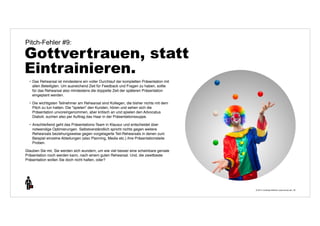 © 2014 | Andreas Wiehrdt | www.nb-doc.de | 
Pitch-Fehler #9: 
Gottvertrauen, statt 
Eintrainieren. 
35 
• Das Rehearsal ist mindestens ein voller Durchlauf der kompletten Präsentation mit 
allen Beteiligten. Um ausreichend Zeit für Feedback und Fragen zu haben, sollte 
für das Rehearsal also mindestens die doppelte Zeit der späteren Präsentation 
eingeplant werden. 
• Die wichtigsten Teilnehmer am Rehearsal sind Kollegen, die bisher nichts mit dem 
Pitch zu tun hatten. Die "spielen" den Kunden, hören und sehen sich die 
Präsentation unvoreingenommen, aber kritisch an und spielen den Advocatus 
Diaboli, suchen also per Auftrag das Haar in der Präsentationssuppe. 
• Anschließend geht das Präsentations-Team in Klausur und entscheidet über 
notwendige Optimierungen. Selbstverständlich spricht nichts gegen weitere 
Rehearsals beziehungsweise gegen vorgelagerte Teil-Rehearsals in denen zum 
Beispiel einzelne Abteilungen (also Planning, Media etc.) ihre Präsentationsteile 
Proben. 
Glauben Sie mir, Sie werden sich wundern, um wie viel besser eine scheinbare geniale 
Präsentation noch werden kann, nach einem guten Rehearsal. Und, die zweitbeste 
Präsentation wollen Sie doch nicht halten, oder? 
 