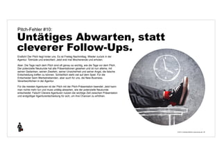 © 2014 | Andreas Wiehrdt | www.nb-doc.de | 
Pitch-Fehler #10: 
Untätiges Abwarten, statt 
cleverer Follow-Ups. 
36 
Endlich! Der Pitch liegt hinter uns. Es ist Freitag Nachmittag. Wieder zurück in der 
Agentur. Totmüde und erleichtert. Jetzt erst mal Wochenende und erholen. 
Aber: Die Tage nach dem Pitch sind oft genau so wichtig, wie die Tage vor dem Pitch. 
Der potenzielle Neukunde hat alle Präsentationen gesehen und ist nun alleine, mit 
seinen Gedanken, seinen Zweifeln, seiner Unsicherheit und seiner Angst, die falsche 
Entscheidung treffen zu können. Schließlich steht viel auf dem Spiel. Für die 
Entscheider beim Werbetreibenden, aber auch für uns, die New-Business- 
Verantwortlichen in der Agentur. 
Für die meisten Agenturen ist der Pitch mit der Pitch-Präsentation beendet. Jetzt kann 
man nichts mehr tun und muss untätig abwarten, wie der potenzielle Neukunde 
entscheidet. Falsch! Clevere Agenturen nutzen die wichtige Zeit zwischen Präsentation 
und endgültiger Agenturentscheidung für sich, um ihre Chancen zu erhöhen. 
 