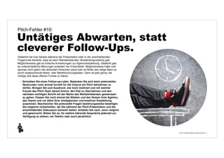 © 2014 | Andreas Wiehrdt | www.nb-doc.de | 
Pitch-Fehler #10: 
Untätiges Abwarten, statt 
cleverer Follow-Ups. 
37 
Vielleicht hat man bereits während der Präsentation oder in der anschließenden 
Fragerunde bemerkt, dass es beim Werbetreibenden Verständnisprobleme gab. 
Möglicherweise gab es kritische Anmerkungen zur Agenturempfehlung. Vielleicht gab 
es unterschiedliche Meinungen aufseiten der Entscheider. Möglicherweise hatte man 
spontan nicht gleich die cleversten Antworten parat oder es fehlte das nötige Back-up 
durch entsprechende Markt- oder Marktforschungsdaten. Dann ist jetzt genau die 
richtige Zeit diese offenen Punkte zu klären. 
• Schreiben Sie einen Follow-up-Letter. Bedanken Sie sich beim potenziellen 
Neukunden noch einmal formell für die Chance am Pitch teilnehmen zu 
dürfen. Bringen Sie zum Ausdruck, wie hoch motiviert und mit welcher 
Freude das Pitch-Team darauf brennt, den Etat zu übernehmen und den 
nächsten wichtigen Schritt mit der Marke des Werbetreibenden gemeinsam 
zu gehen. Fassen Sie noch einmal die Stärken und den Nutzen ihrer Agentur, 
des Teams und vor allem Ihrer strategischen und kreativen Empfehlung 
zusammen. Beantworten Sie potenzielle Fragen beziehungsweise beseitigen 
Sie mögliche Unklarheiten, die Sie während der Pitch-Präsentation und der 
anschließenden Diskussion bemerkt hatten. Arbeiten Sie nach, wenn möglich 
und gewünscht. Bieten Sie an, für weitere klärende Gespräche jederzeit zur 
Verfügung zu stehen; am Telefon oder auch persönlich. 
 