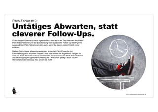 © 2014 | Andreas Wiehrdt | www.nb-doc.de | 
Pitch-Fehler #10: 
Untätiges Abwarten, statt 
cleverer Follow-Ups. 
38 
Es ist übrigens überhaupt nicht ungewöhnlich, dass es in der Zeit zwischen den finalen 
Pitch-Präsentationen und der Entscheidung noch zusätzliche Follow-up-Meetings mit 
ausgewählten Pitch-Teilnehmern gibt, auch, wenn Sie davon vielleicht nicht immer 
erfahren. 
Bleiben Sie in dieser alles entscheidenden, kritischen Pitch-Phase bis zur 
Entscheidung dicht an Ihrem Prospekt. Aber bitte immer mit Augenmaß! Fangen Sie 
nicht an, Ihren Wunschkunden zu stalken! Die Zeit zwischen den Pitch-Präsentationen 
und der endgültigen Agenturentscheidung ist – wie schon gesagt - auch für den 
Werbetreibenden stressig. Also nerven Sie nicht! 
 