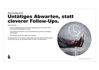 © 2014 | Andreas Wiehrdt | www.nb-doc.de | 
Pitch-Fehler #10: 
Untätiges Abwarten, statt 
cleverer Follow-Ups. 
39 
Mein Praxis-Tipp: 
• Follow-up-Strategie bereits vor der Pitch-Präsentation planen. Das Pitch-Timing 
hört mit der Pitch-Präsentation nicht auf. 
• Den Follow-up-Letter schon vor der Pitch-Präsentation formulieren, zumindest in 
groben Zügen. 
• Kritik-Meeting mit dem Pitch-Team nicht vergessen! 
Die Manöverkritik im Pitch-Team ist unverzichtbar. Denn nach dem Pitch ist bekanntlich 
vor dem Pitch und nur, wer aus seinen Fehlern nicht lernt, ist wirklich dumm. 
 