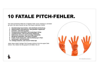 © 2014 | Andreas Wiehrdt | www.nb-doc.de | 
10 FATALE PITCH-FEHLER. 
4 
Hier meine persönliche Hitliste der 10 fatalsten Fehler, die es unbedingt zu vermeiden 
gilt, wenn man seine Chancen auf den Pitch-Gewinn optimieren möchte. 
1. Hemdsärmelige Improvisation, statt detaillierter Vorbereitung 
2. Selbstverliebte Leistungsschau, statt gewiefter Fragestunde 
3. Anbiedern, statt Haltung zeigen 
4. Paralysierende Grabesstille, statt beständigem Dialog 
5. Last-Minute-Panic, statt strukturierter Zeitplanung 
6. Gefährlicher Hochmut, statt vernünftiger Selbstkritik 
7. Mangelnde Kapazitäten, statt klarer Prioritäten 
8. Friede, Freude, Eierkuchen, statt Konfliktlösung im Team 
9. Gottvertauen, statt Eintrainieren 
10. Untätiges Abwarten, statt cleverer Follow-Ups 
Jedem dieser (leider!) häufigen Pitch-Fauxpas möchte ich hier eine eigene Seite 
widmen. Also, bleiben Sie bitte gespannt und blättern Sie um! 
 