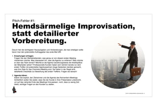 Pitch-Fehler #1: 
Hemdsärmelige Improvisation, 
statt detailierter 
Vorbereitung. 
© 2014 | Andreas Wiehrdt | www.nb-doc.de | 
6 
Darum hier die wichtigsten Hausaufgaben und Vorbereitungen, die man erledigen sollte 
bevor man den potenziellen Auftraggeber das erste Mal trifft: 
1. Erwartungen erfragen. 
Fragen Sie den Werbetreibenden, was genau er von diesem ersten Meeting 
mitnehmen möchte. Was interessiert ihn, über die Agentur zu erfahren? Was möchte 
er über das Team lernen? Möchte er die Agentur beziehungsweise die Arbeitsplätze 
der Mitarbeiter sehen? Professionelle Kunden haben sich nämlich bereits vor dem 
ersten Treffen mit potenziellen Agenturpartnern kluge Gedanken darüber gemacht, 
was ihre Ziele für das Chemistry-Meeting sind. Sie haben in der Regel eine 
detaillierte Checkliste zur Bewertung des ersten Treffens. Fragen sie danach! 
2. Agenda klären. 
Klären Sie explizit, den Zeitrahmen und die Agenda des Kennenlern-Meetings. 
Schließlich wollen Sie weder, dass Sie der Kunde in Ihrer Präsentation unterbricht, 
um auf das nahende Ende des Meetings hinzuweisen, noch, dass zu wenig Zeit 
bleibt, wichtige Fragen an den Kunden zu stellen. 
 