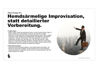 Pitch-Fehler #1: 
Hemdsärmelige Improvisation, 
statt detailierter 
Vorbereitung. 
© 2014 | Andreas Wiehrdt | www.nb-doc.de | 
7 
3.Fragen fragen. 
Apropo Fragen: Planen Sie ausreichend Zeit ein, um dem Kunden schlaue Fragen zu 
stellen und damit auch demonstrieren zu können, dass Sie sich mit seinen 
spezifischen Herausforderungen bereits auseinander gesetzt haben. Mehr zu diesem 
Thema auch in dem nächsten Post "Selbstverliebte Leistungsschau, statt gewiefter 
Fragestunde." Nehmen Sie sich bitte für Ihre Fragen besonders viel Zeit in der 
Vorbereitung. Sinnsätze, wie "Wer fragt, führt." und "Wer fragt, gewinnt." haben 
besonders in Kennenlern-Meetings viel Wahres. Überlegen Sie sich im Team kluge 
Fragen und verteilen Sie im Vorfeld die Rollen des Fragers. Welche Fragen stellt der 
Geschäftsführer, welche der Berater und welche der Kreative? 
4.Heimvorteil ausnutzen. 
Versuchen Sie das Kennenlern-Meeting in Ihren Agenturräumen abzuhalten. Hier 
können den Heimvorteil ausspielen und der Kunde kann Sie in Ihrem natürlichen 
"Habitat" kennenlernen. Ausserdem machen Sie Ihren Controller glücklich, denn Sie 
sparen Reisezeit und -kosten! 
 