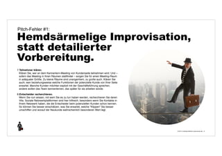Pitch-Fehler #1: 
Hemdsärmelige Improvisation, 
statt detailierter 
Vorbereitung. 
© 2014 | Andreas Wiehrdt | www.nb-doc.de | 
9 
7.Teilnehmer klären. 
Klären Sie, wer an dem Kennenlern-Meeting von Kundenseite teilnehmen wird. Und – 
sofern das Meeting in Ihren Räumen stattfindet – sorgen Sie für einen Meeting-Raum 
in adäquater Größe. Zu kleine Räume sind unangenhem, zu große auch. Klären Sie 
auch, wen beziehungsweise welche Funktionen der potenzielle Kunde von Ihrer Seite 
erwartet. Manche Kunden möchten explizit mit der Geschäftsführung sprechen, 
andere wollen das Team kennenlernen, das später für sie arbeiten würde. 
8.Entscheider recherchieren. 
Wenn Sie nun wissen, mit wem Sie es zu tun haben werden, recherchieren Sie deren 
Vita. Soziale Netzwerkplattformen sind hier hilfreich, besonders wenn Sie Kontakte in 
Ihrem Netzwerk haben, die die Entscheider beim potenziellen Kunden schon kennen. 
So können Sie besser einschätzen, was Sie erwartet, welche "Klippen" Sie besser 
umschiffen und worauf der Neukunde wahrscheinlich besonderen Wert legt. 
 