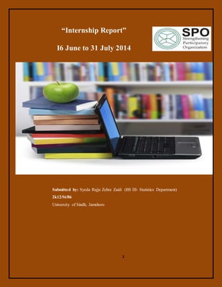 1
“Internship Report”
I6 June to 31 July 2014
Submitted by: Syeda Rajja Zehra Zaidi (BS III- Statistics Department)
2k12/St/86
University of Sindh, Jamshoro
 