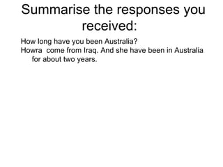 Summarise the responses you received:  How long have you been Australia? Howra  come from Iraq. And she have been in Australia for about two years.  