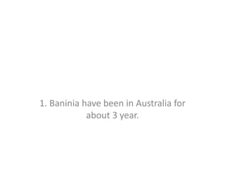 1. Baninia have been in Australia for about 3 year. 