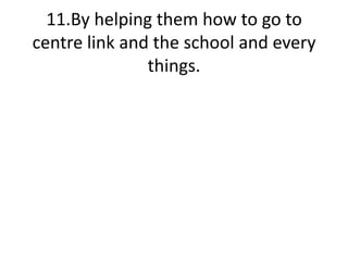 11.By helping them how to go to centre link and the school and every things.
