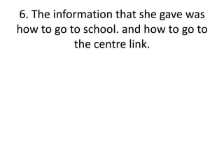 6. The information that she gave was how to go to school. and how to go to the centre link.