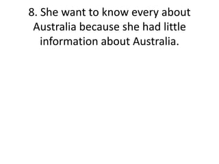 8. She want to know every about Australia because she had little information about Australia.