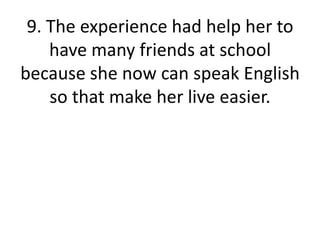 9. The experience had help her to have many friends at school because she now can speak English so that make her live easier.