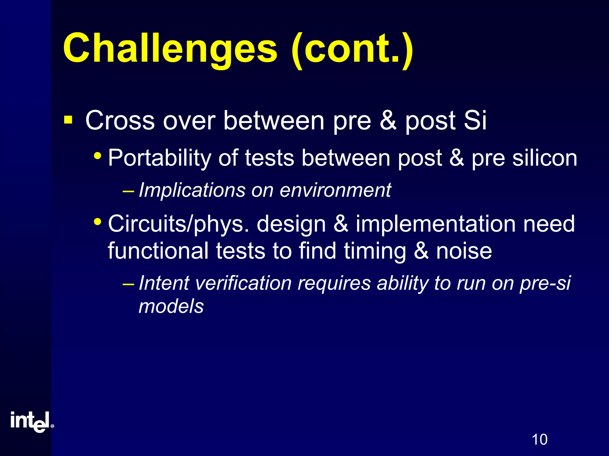 10
Challenges (cont.)
Cross over between pre & post Si
• Portability of tests between post & pre silicon
– Implications on environment
• Circuits/phys. design & implementation need
functional tests to find timing & noise
– Intent verification requires ability to run on pre-si
models
 