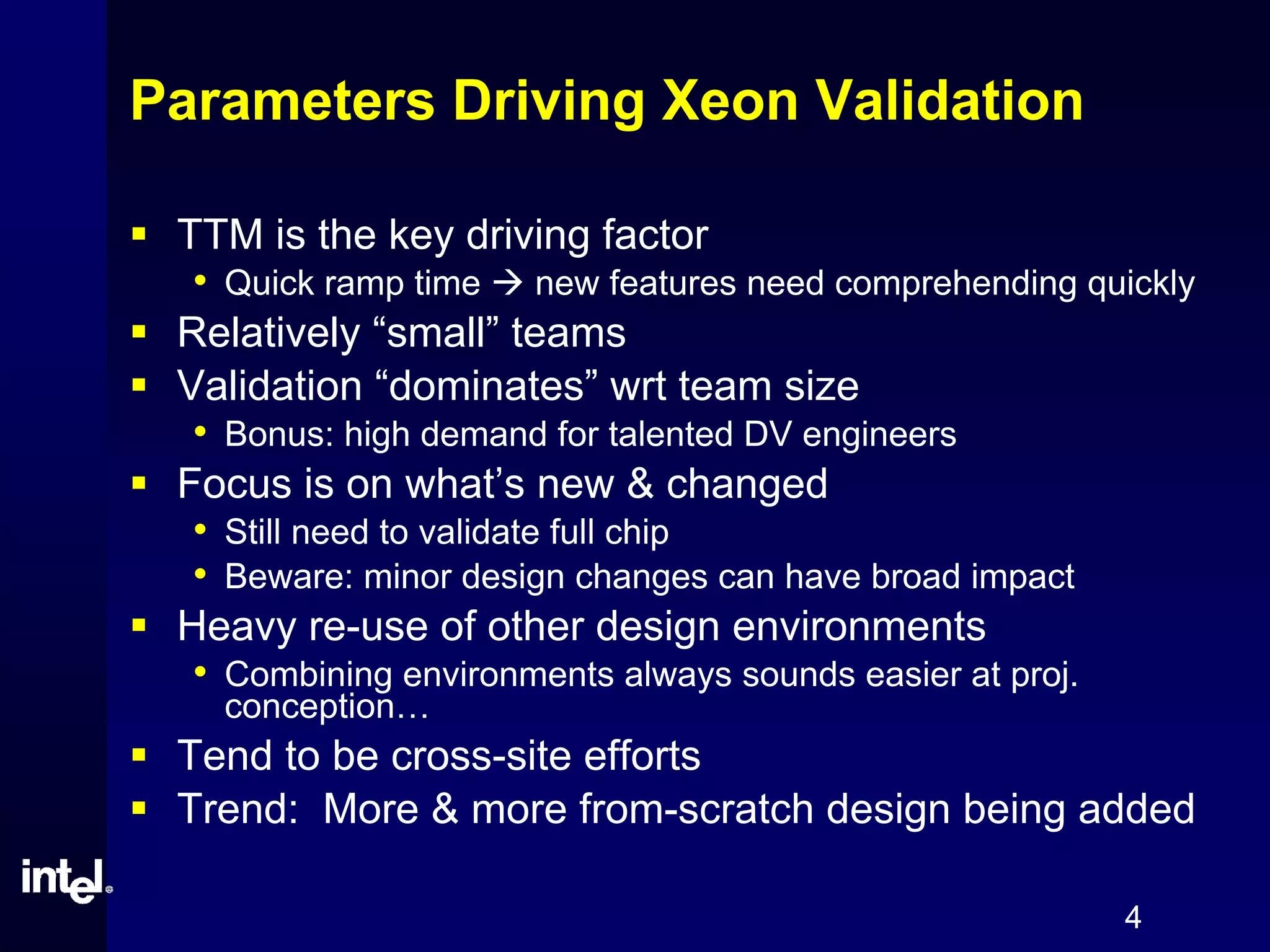 4
Parameters Driving Xeon Validation
TTM is the key driving factor
• Quick ramp time new features need comprehending quickly
Relatively “small” teams
Validation “dominates” wrt team size
• Bonus: high demand for talented DV engineers
Focus is on what’s new & changed
• Still need to validate full chip
• Beware: minor design changes can have broad impact
Heavy re-use of other design environments
• Combining environments always sounds easier at proj.
conception…
Tend to be cross-site efforts
Trend: More & more from-scratch design being added
 